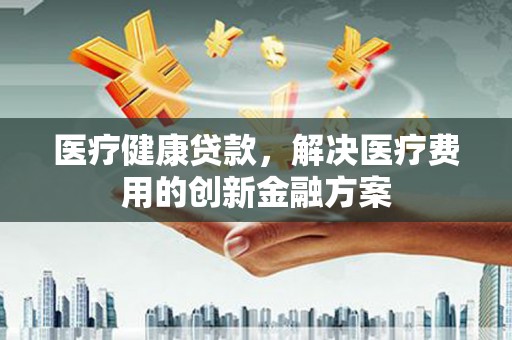 虎尾医疗健康贷款，解决医疗费用的创新金融方案