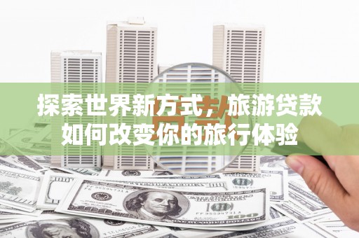 虎尾探索世界新方式，旅游贷款如何改变你的旅行体验